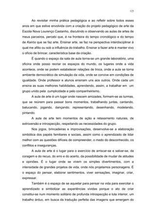 125
Ao revisitar minha prática pedagógica e ao refletir sobre todos esses
anos em que estive envolvida com a criação do projeto pedagógico de arte da
Escola Nova Lourenço Castanho, discutindo e observando as aulas de artes de
meus parceiros, percebi que, é na fronteira do tempo cronológico e do tempo
de Kairós que se faz arte. Ensinar arte, se faz na perspectiva interdisciplinar à
qual me afilio ou sob a influência do trabalho. Ensinar a fazer arte é manter vivo
o ofício de brincar, característica base da criação.
É quando o espaço da sala de aula torna-se um grande laboratório, uma
oficina onde posso recriar os espaços do mundo, os lugares onde a vida
acontece, onde se podem estabelecer relações de troca, onde a aula se torna
ambiente democrático de simulação da vida, onde se convive em condições de
igualdade. Onde professor e alunos ensinam uns aos outros. Onde cada um
ensina as suas melhores habilidades, aprendendo, assim, a trabalhar em um
grupo unido pela cumplicidade e pelo companheirismo.
A aula de arte é um lugar onde nascem amizades, formam-se as turmas,
que se reúnem para passar bons momentos, trabalhando juntas, cantando,
batucando, jogando, dançando, representando, desenhando, modelando,
pintando.
A aula de arte tem momentos de ação e relaxamento naturais, de
extroversão e introspecção, respeitando as necessidades do grupo.
Nos jogos, brincadeiras e improvisações, desenvolve-se a elaboração
simbólica dos papéis familiares e sociais, assim como o aprendizado de lidar
melhor com as questões difíceis de compreender, o medo do desconhecido, os
conflitos e inseguranças.
A aula de arte é o lugar para o exercício de arriscar-se e salvar-se, da
coragem e do recuo, do erro e do acerto, da possibilidade de mudar de atitudes
e opiniões. É o lugar onde se vivem os simples divertimentos, com a
intensidade de grandes projetos de vida, onde nós projetamos personagens. É
o espaço do pensar, elaborar sentimentos, viver sensações, imaginar, criar,
expressar.
Também é o espaço de se aquietar para pensar na vida para exercitar o
aprendizado e simbolizar as experiências vividas porque o ato de criar
constitui-se num momento solitário de profunda introspecção e luta interior, um
trabalho árduo, em busca da tradução perfeita das imagens que emergem do
 