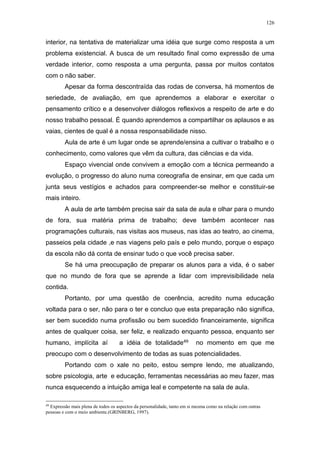 126
interior, na tentativa de materializar uma idéia que surge como resposta a um
problema existencial. A busca de um resultado final como expressão de uma
verdade interior, como resposta a uma pergunta, passa por muitos contatos
com o não saber.
Apesar da forma descontraída das rodas de conversa, há momentos de
seriedade, de avaliação, em que aprendemos a elaborar e exercitar o
pensamento crítico e a desenvolver diálogos reflexivos a respeito de arte e do
nosso trabalho pessoal. É quando aprendemos a compartilhar os aplausos e as
vaias, cientes de qual é a nossa responsabilidade nisso.
Aula de arte é um lugar onde se aprende/ensina a cultivar o trabalho e o
conhecimento, como valores que vêm da cultura, das ciências e da vida.
Espaço vivencial onde convivem a emoção com a técnica permeando a
evolução, o progresso do aluno numa coreografia de ensinar, em que cada um
junta seus vestígios e achados para compreender-se melhor e constituir-se
mais inteiro.
A aula de arte também precisa sair da sala de aula e olhar para o mundo
de fora, sua matéria prima de trabalho; deve também acontecer nas
programações culturais, nas visitas aos museus, nas idas ao teatro, ao cinema,
passeios pela cidade ,e nas viagens pelo país e pelo mundo, porque o espaço
da escola não dá conta de ensinar tudo o que você precisa saber.
Se há uma preocupação de preparar os alunos para a vida, é o saber
que no mundo de fora que se aprende a lidar com imprevisibilidade nela
contida.
Portanto, por uma questão de coerência, acredito numa educação
voltada para o ser, não para o ter e concluo que esta preparação não significa,
ser bem sucedido numa profissão ou bem sucedido financeiramente, significa
antes de qualquer coisa, ser feliz, e realizado enquanto pessoa, enquanto ser
humano, implícita aí a idéia de totalidade49 no momento em que me
preocupo com o desenvolvimento de todas as suas potencialidades.
Portando com o xale no peito, estou sempre lendo, me atualizando,
sobre psicologia, arte e educação, ferramentas necessárias ao meu fazer, mas
nunca esquecendo a intuição amiga leal e competente na sala de aula.
49
Expressão mais plena de todos os aspectos da personalidade, tanto em si mesma como na relação com outras
pessoas e com o meio ambiente.(GRINBERG, 1997).
 