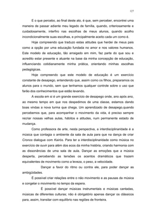 127
E o que percebo, ao final deste ato, é que, sem perceber, encontrei uma
maneira de passar adiante meu legado de família, quando, criteriosamente e
cuidadosamente, interfiro nas escolhas de meus alunos, quando acolho
incondicionalmente suas escolhas, e principalmente aceito cada um como é.
Hoje compreendo que traduzo estas atitudes que herdei de meus pais
como a opção por uma educação fundada no amor e nos valores humanos.
Este modelo de educação, tão arraigado em mim, faz parte do que sou e
acredito estar presente e atuante na base da minha concepção de educação,
influenciando cotidianamente minha prática, orientando minhas escolhas
pedagógicas.
Hoje compreendo que este modelo de educação é um exercício
constante de desapego, entendendo que, assim como os filhos, preparamos os
alunos para o mundo, sem que tenhamos qualquer controle sobre o uso que
farão dos conhecimentos que estão levando.
A escola em si é um grande exercício de desapego onde, ano após ano,
ao mesmo tempo em que nos despedimos de uma classe, estamos dando
boas vindas a nova turma que chega. Um aprendizado de desapego,quando
percebemos que, para acompanhar o movimento da vida, é preciso sempre
recriar nossas velhas aulas, hábitos e atitudes, num permanente estado de
mudança.
Como professora de arte, nesta perspectiva, a interdisciplinaridade é a
música que contagia o ambiente da sala de aula para que na dança de criar
Cronos dialogue com Kairós. Para ter a interdisciplinaridade como música no
exercício de ouvir para além dos ecos da minha história, criando harmonia com
as dissonâncias de uma sala de aula. Dançar as emoções que a música
desperta, percebendo as tensões os acentos dramáticos que trazem
equivalentes de movimento como a leveza, o peso, a velocidade.
Dançar a favor do ritmo ou contra ele, para poder dançar as
ambigüidades.
É possível criar relações entre o não movimento e as pausas da música
e congelar o movimento no tempo da espera.
É possível dançar músicas instrumentais e músicas cantadas,
músicas de diferentes culturas; não é obrigatório apenas dançar os clássicos
para, assim, transitar com equilíbrio nas regiões de fronteira.
 