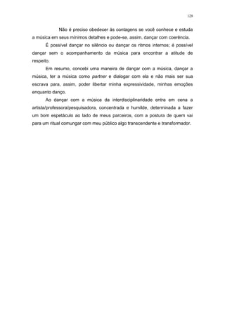 128
Não é preciso obedecer às contagens se você conhece e estuda
a música em seus mínimos detalhes e pode-se, assim, dançar com coerência.
É possível dançar no silêncio ou dançar os ritmos internos; é possível
dançar sem o acompanhamento da música para encontrar a atitude de
respeito.
Em resumo, concebi uma maneira de dançar com a música, dançar a
música, ter a música como partner e dialogar com ela e não mais ser sua
escrava para, assim, poder libertar minha expressividade, minhas emoções
enquanto danço.
Ao dançar com a música da interdisciplinaridade entra em cena a
artista/professora/pesquisadora, concentrada e humilde, determinada a fazer
um bom espetáculo ao lado de meus parceiros, com a postura de quem vai
para um ritual comungar com meu público algo transcendente e transformador.
 