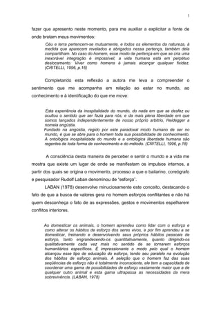 3
fazer que apresento neste momento, para me auxiliar a explicitar a fonte de
onde brotam meus movimentos:
Céu e terra pertencem-se mutuamente, e todos os elementos da natureza, à
medida que aparecem revelados e abrigados nessa pertença, também dela
compartilham. No caso do homem, esse modo de pertença em que se cria uma
inexorável integração é impossível; a vida humana está em perpétuo
deslocamento. Viver como homens é jamais alcançar qualquer fixidez.
(CRITELLI, 1996, p.16)
Completando esta reflexão a autora me leva a compreender o
sentimento que me acompanha em relação ao estar no mundo, ao
conhecimento e à identificação do que me move:
Esta experiência da inospitalidade do mundo, do nada em que se desfez ou
ocultou o sentido que ser fazia para nós, e da mais plena liberdade em que
somos lançados independentemente de nosso próprio arbítrio, Heidegger a
nomeia angústia.
Fundado na angústia, regido por este paradoxal modo humano de ser no
mundo, é que se abre para o homem toda sua possibilidade de conhecimento.
A ontológica inospitalidade do mundo e a ontológica liberdade humana são
regentes de toda forma de conhecimento e do método. (CRITELLI, 1996, p.18)
A consciência desta maneira de perceber e sentir o mundo e a vida me
mostra que existe um lugar de onde se manifestam os impulsos internos, a
partir dos quais se origina o movimento, processo a que o bailarino, coreógrafo
e pesquisador Rudolf Laban denominou de “esforço”.
LABAN (1978) desenvolve minuciosamente este conceito, destacando o
fato de que a busca de valores gera no homem esforços conflitantes e não há
quem desconheça o fato de as expressões, gestos e movimentos espelharem
conflitos interiores.
Ao domesticar os animais, o homem aprendeu como lidar com o esforço e
como alterar os hábitos de esforço dos seres vivos, e por fim aprendeu a se
domesticar, treinando e desenvolvendo seus próprios hábitos pessoais de
esforço, tanto engrandecendo-os quantitativamente, quanto dirigindo-os
qualitativamente cada vez mais no sentido de se tornarem esforços
humanitários específicos. É impressionante o modo pelo qual o homem
alcançou esse tipo de educação do esforço, tendo seu paralelo na evolução
dos hábitos de esforço animais. A seleção que o homem faz das suas
seqüências de esforço não é totalmente inconsciente, ele tem a capacidade de
coordenar uma gama de possibilidades de esforço vastamente maior que a de
qualquer outro animal e esta gama ultrapassa as necessidades da mera
sobrevivência. (LABAN, 1978)
 