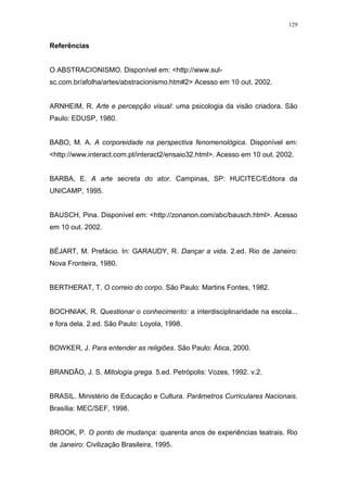 129
Referências
O ABSTRACIONISMO. Disponível em: <http://www.sul-
sc.com.br/afolha/artes/abstracionismo.htm#2> Acesso em 10 out. 2002.
ARNHEIM, R. Arte e percepção visual: uma psicologia da visão criadora. São
Paulo: EDUSP, 1980.
BABO, M. A. A corporeidade na perspectiva fenomenológica. Disponível em:
<http://www.interact.com.pt/interact2/ensaio32.html>. Acesso em 10 out. 2002.
BARBA, E. A arte secreta do ator. Campinas, SP: HUCITEC/Editora da
UNICAMP, 1995.
BAUSCH, Pina. Disponível em: <http://zonanon.com/abc/bausch.html>. Acesso
em 10 out. 2002.
BÉJART, M. Prefácio. In: GARAUDY, R. Dançar a vida. 2.ed. Rio de Janeiro:
Nova Fronteira, 1980.
BERTHERAT, T. O correio do corpo. São Paulo: Martins Fontes, 1982.
BOCHNIAK, R. Questionar o conhecimento: a interdisciplinaridade na escola...
e fora dela. 2.ed. São Paulo: Loyola, 1998.
BOWKER, J. Para entender as religiões. São Paulo: Ática, 2000.
BRANDÃO, J. S. Mitologia grega. 5.ed. Petrópolis: Vozes, 1992. v.2.
BRASIL. Ministério de Educação e Cultura. Parâmetros Curriculares Nacionais.
Brasília: MEC/SEF, 1998.
BROOK, P. O ponto de mudança: quarenta anos de experiências teatrais. Rio
de Janeiro: Civilização Brasileira, 1995.
 