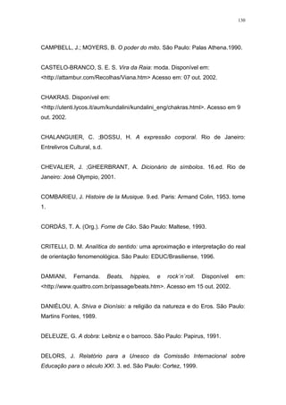 130
CAMPBELL, J.; MOYERS, B. O poder do mito. São Paulo: Palas Athena.1990.
CASTELO-BRANCO, S. E. S. Vira da Raia: moda. Disponível em:
<http://attambur.com/Recolhas/Viana.htm> Acesso em: 07 out. 2002.
CHAKRAS. Disponível em:
<http://utenti.lycos.it/aum/kundalini/kundalini_eng/chakras.html>. Acesso em 9
out. 2002.
CHALANGUIER, C. ;BOSSU, H. A expressão corporal. Rio de Janeiro:
Entrelivros Cultural, s.d.
CHEVALIER, J. ;GHEERBRANT, A. Dicionário de símbolos. 16.ed. Rio de
Janeiro: José Olympio, 2001.
COMBARIEU, J. Histoire de la Musique. 9.ed. Paris: Armand Colin, 1953. tome
1.
CORDÁS, T. A. (Org.). Fome de Cão. São Paulo: Maltese, 1993.
CRITELLI, D. M. Analítica do sentido: uma aproximação e interpretação do real
de orientação fenomenológica. São Paulo: EDUC/Brasiliense, 1996.
DAMIANI, Fernanda. Beats, hippies, e rock´n´roll. Disponível em:
<http://www.quattro.com.br/passage/beats.htm>. Acesso em 15 out. 2002.
DANIÉLOU, A. Shiva e Dionísio: a religião da natureza e do Eros. São Paulo:
Martins Fontes, 1989.
DELEUZE, G. A dobra: Leibniz e o barroco. São Paulo: Papirus, 1991.
DELORS, J. Relatório para a Unesco da Comissão Internacional sobre
Educação para o século XXI. 3. ed. São Paulo: Cortez, 1999.
 