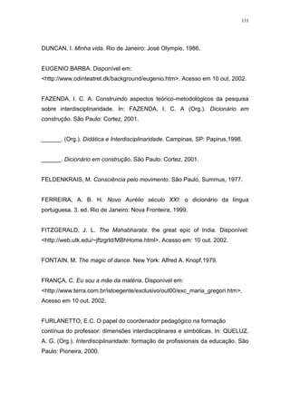 131
DUNCAN, I. Minha vida. Rio de Janeiro: José Olympio, 1986.
EUGENIO BARBA. Disponível em:
<http://www.odinteatret.dk/background/eugenio.htm>. Acesso em 10 out. 2002.
FAZENDA, I. C. A. Construindo aspectos teórico-metodológicos da pesquisa
sobre interdisciplinaridade. In: FAZENDA, I. C. A (Org.). Dicionário em
construção. São Paulo: Cortez, 2001.
______. (Org.). Didática e Interdisciplinaridade. Campinas, SP: Papirus,1998.
______. Dicionário em construção. São Paulo: Cortez, 2001.
FELDENKRAIS, M. Consciência pelo movimento. São Paulo, Summus, 1977.
FERREIRA, A. B. H. Novo Aurélio século XXI: o dicionário da língua
portuguesa. 3. ed. Rio de Janeiro: Nova Fronteira, 1999.
FITZGERALD, J. L. The Mahabharata: the great epic of India. Disponível:
<http://web.utk.edu/~jftzgrld/MBhHome.html>. Acesso em: 10 out. 2002.
FONTAIN, M. The magic of dance. New York: Alfred A. Knopf,1979.
FRANÇA, C. Eu sou a mãe da matéria. Disponível em:
<http://www.terra.com.br/istoegente/exclusivo/out00/exc_maria_gregori.htm>.
Acesso em 10 out. 2002.
FURLANETTO, E.C. O papel do coordenador pedagógico na formação
contínua do professor: dimensões interdisciplinares e simbólicas. In: QUELUZ,
A. G. (Org.). Interdisciplinaridade: formação de profissionais da educação. São
Paulo: Pioneira, 2000.
 