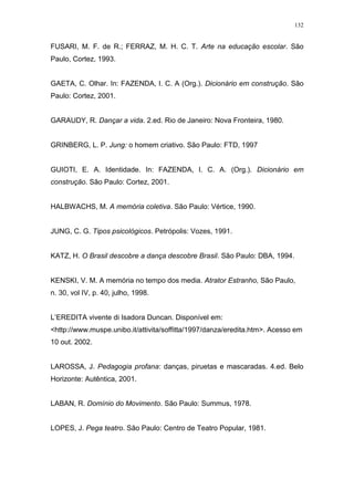 132
FUSARI, M. F. de R.; FERRAZ, M. H. C. T. Arte na educação escolar. São
Paulo, Cortez, 1993.
GAETA, C. Olhar. In: FAZENDA, I. C. A (Org.). Dicionário em construção. São
Paulo: Cortez, 2001.
GARAUDY, R. Dançar a vida. 2.ed. Rio de Janeiro: Nova Fronteira, 1980.
GRINBERG, L. P. Jung: o homem criativo. São Paulo: FTD, 1997
GUIOTI, E. A. Identidade. In: FAZENDA, I. C. A. (Org.). Dicionário em
construção. São Paulo: Cortez, 2001.
HALBWACHS, M. A memória coletiva. São Paulo: Vértice, 1990.
JUNG, C. G. Tipos psicológicos. Petrópolis: Vozes, 1991.
KATZ, H. O Brasil descobre a dança descobre Brasil. São Paulo: DBA, 1994.
KENSKI, V. M. A memória no tempo dos media. Atrator Estranho, São Paulo,
n. 30, vol IV, p. 40, julho, 1998.
L’EREDITA vivente di Isadora Duncan. Disponível em:
<http://www.muspe.unibo.it/attivita/soffitta/1997/danza/eredita.htm>. Acesso em
10 out. 2002.
LAROSSA, J. Pedagogia profana: danças, piruetas e mascaradas. 4.ed. Belo
Horizonte: Autêntica, 2001.
LABAN, R. Domínio do Movimento. São Paulo: Summus, 1978.
LOPES, J. Pega teatro. São Paulo: Centro de Teatro Popular, 1981.
 