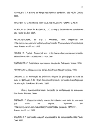 133
MARQUES, I. A. Ensino da dança hoje: textos e contextos. São Paulo: Cortez,
1999.
MIRANDA, R. O movimento expressivo. Rio de Janeiro: FUNARTE, 1979.
NARDI, R. G. Olhar. In: FAZENDA, I. C. A (Org.). Dicionário em construção.
São Paulo: Cortez, 2001.
NEOPLASTICISMO de Stijl : Amsterdã, 1917. Disponível em
<http://www.mac.usp.br/projetos/seculoxx/modulo_1/construtivismo/neoplasticis
mo>. Acesso em 10 out. 2002.
NUNES, E. Foxtrot. Disponível em: <http://www.edson-nunes.com.br/estilo-
salao-dancas.htm>. Acesso em: 23 nov. 2001
OSTROWER, F. Criatividade e processos de criação. Petrópolis: Vozes, 1978.
PORTINARI, M. Nos passos da dança. São Paulo: Nova Fronteira, 1985.
QUELUZ, A. G. Formação de professor: resgate do pedagógico na sala de
aula. In: QUELUZ, A. G. (Org.). Interdisciplinaridade: formação de profissionais
da educação. São Paulo: Pioneira, 2000.
______ (Org.). Interdisciplinaridade: formação de profissionais da educação.
São Paulo: Pioneira, 2000.
QUEZADA, F. Postmodernidad y nuevas tecnologías: que nada las una para
que nada las separe. Disponível em:
<http://www.euram.com.ni/pverdes/Articulos/freddy_quezada_137/htm>.
Acesso em 10 out. 2002.
SALZER, J. A expressão corporal: uma disciplina da comunicação. São Paulo:
Difel, 1982.
 