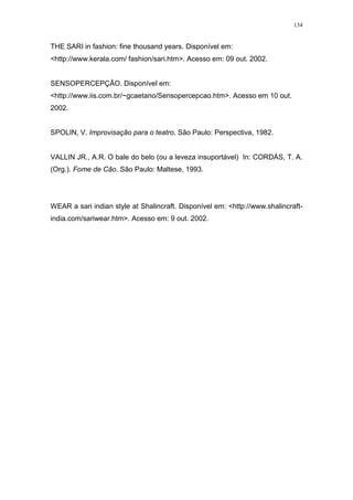 134
THE SARI in fashion: fine thousand years. Disponível em:
<http://www.kerala.com/ fashion/sari.htm>. Acesso em: 09 out. 2002.
SENSOPERCEPÇÃO. Disponível em:
<http://www.iis.com.br/~gcaetano/Sensopercepcao.htm>. Acesso em 10 out.
2002.
SPOLIN, V. Improvisação para o teatro. São Paulo: Perspectiva, 1982.
VALLIN JR., A.R. O bale do belo (ou a leveza insuportável) In: CORDÁS, T. A.
(Org.). Fome de Cão. São Paulo: Maltese, 1993.
WEAR a sari indian style at Shalincraft. Disponível em: <http://www.shalincraft-
india.com/sariwear.htm>. Acesso em: 9 out. 2002.
 