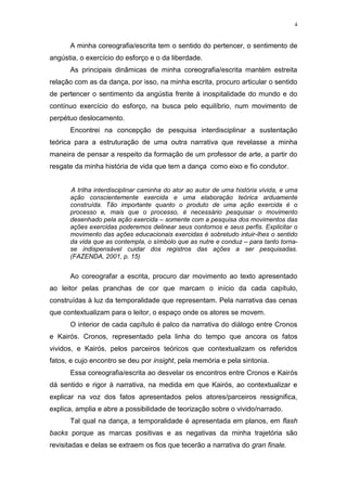 4
A minha coreografia/escrita tem o sentido do pertencer, o sentimento de
angústia, o exercício do esforço e o da liberdade.
As principais dinâmicas de minha coreografia/escrita mantém estreita
relação com as da dança, por isso, na minha escrita, procuro articular o sentido
de pertencer o sentimento da angústia frente à inospitalidade do mundo e do
contínuo exercício do esforço, na busca pelo equilíbrio, num movimento de
perpétuo deslocamento.
Encontrei na concepção de pesquisa interdisciplinar a sustentação
teórica para a estruturação de uma outra narrativa que revelasse a minha
maneira de pensar a respeito da formação de um professor de arte, a partir do
resgate da minha história de vida que tem a dança como eixo e fio condutor.
A trilha interdisciplinar caminha do ator ao autor de uma história vivida, e uma
ação conscientemente exercida e uma elaboração teórica arduamente
construída. Tão importante quanto o produto de uma ação exercida é o
processo e, mais que o processo, é necessário pesquisar o movimento
desenhado pela ação exercida – somente com a pesquisa dos movimentos das
ações exercidas poderemos delinear seus contornos e seus perfis. Explicitar o
movimento das ações educacionais exercidas é sobretudo intuir-lhes o sentido
da vida que as contempla, o símbolo que as nutre e conduz – para tanto torna-
se indispensável cuidar dos registros das ações a ser pesquisadas.
(FAZENDA, 2001, p. 15)
Ao coreografar a escrita, procuro dar movimento ao texto apresentado
ao leitor pelas pranchas de cor que marcam o início da cada capítulo,
construídas à luz da temporalidade que representam. Pela narrativa das cenas
que contextualizam para o leitor, o espaço onde os atores se movem.
O interior de cada capítulo é palco da narrativa do diálogo entre Cronos
e Kairós. Cronos, representado pela linha do tempo que ancora os fatos
vividos, e Kairós, pelos parceiros teóricos que contextualizam os referidos
fatos, e cujo encontro se deu por insight, pela memória e pela sintonia.
Essa coreografia/escrita ao desvelar os encontros entre Cronos e Kairós
dá sentido e rigor à narrativa, na medida em que Kairós, ao contextualizar e
explicar na voz dos fatos apresentados pelos atores/parceiros ressignifica,
explica, amplia e abre a possibilidade de teorização sobre o vivido/narrado.
Tal qual na dança, a temporalidade é apresentada em planos, em flash
backs porque as marcas positivas e as negativas da minha trajetória são
revisitadas e delas se extraem os fios que tecerão a narrativa do gran finale.
 