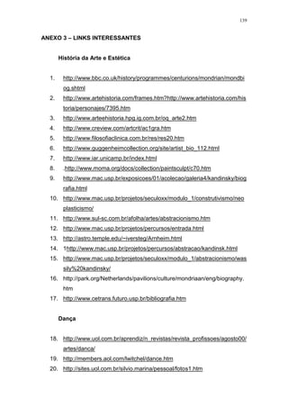 139
ANEXO 3 – LINKS INTERESSANTES
História da Arte e Estética
1. http://www.bbc.co.uk/history/programmes/centurions/mondrian/mondbi
og.shtml
2. http://www.artehistoria.com/frames.htm?http://www.artehistoria.com/his
toria/personajes/7395.htm
3. http://www.arteehistoria.hpg.ig.com.br/oq_arte2.htm
4. http://www.creview.com/artcrit/ac1gra.htm
5. http://www.filosofiaclinica.com.br/res/res20.htm
6. http://www.guggenheimcollection.org/site/artist_bio_112.html
7. http://www.iar.unicamp.br/index.html
8. .http://www.moma.org/docs/collection/paintsculpt/c70.htm
9. http://www.mac.usp.br/exposicoes/01/acolecao/galeria4/kandinsky/biog
rafia.html
10. http://www.mac.usp.br/projetos/seculoxx/modulo_1/construtivismo/neo
plasticismo/
11. http://www.sul-sc.com.br/afolha/artes/abstracionismo.htm
12. http://www.mac.usp.br/projetos/percursos/entrada.html
13. http://astro.temple.edu/~iversteg/Arnheim.html
14. 1http://www.mac.usp.br/projetos/percursos/abstracao/kandinsk.html
15. http://www.mac.usp.br/projetos/seculoxx/modulo_1/abstracionismo/was
sily%20kandinsky/
16. http://park.org/Netherlands/pavilions/culture/mondriaan/eng/biography.
htm
17. http://www.cetrans.futuro.usp.br/bibliografia.htm
Dança
18. http://www.uol.com.br/aprendiz/n_revistas/revista_profissoes/agosto00/
artes/danca/
19. http://members.aol.com/lwitchel/dance.htm
20. http://sites.uol.com.br/silvio.marina/pessoal/fotos1.htm
 