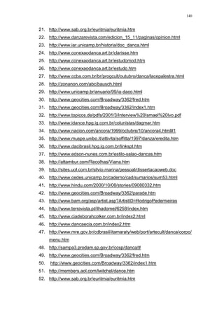 140
21. http://www.sab.org.br/euritmia/euritmia.htm
22. http://www.danzarevista.com/edicion_15_11/paginas/opinion.html
23. http://www.iar.unicamp.br/historia/doc_danca.html
24. http://www.conexaodanca.art.br/clarisse.htm
25. http://www.conexaodanca.art.br/estudomod.htm
26. http://www.conexaodanca.art.br/estudo.htm
27. http://www.ccba.com.br/br/progcult/outubro/danca/lacepalestra.html
28. http://zonanon.com/abc/bausch.html
29. http://www.unicamp.br/anuario/99/ia-daco.html
30. http://www.geocities.com/Broadway/3362/fred.htm
31. http://www.geocities.com/Broadway/3362/index1.htm
32. http://www.topicos.de/pdfs/2001/3/Interview%20Ismael%20Ivo.pdf
33. http://www.idance.hpg.ig.com.br/colunistas/dagmar.htm
34. http://www.nacion.com/ancora/1999/octubre/10/ancora4.html#1
35. http://www.muspe.unibo.it/attivita/soffitta/1997/danza/eredita.htm
36. http://www.dacibrasil.hpg.ig.com.br/linkspt.htm
37. http://www.edson-nunes.com.br/estilo-salao-dancas.htm
38. http://attambur.com/Recolhas/Viana.htm
39. http://sites.uol.com.br/silvio.marina/pessoal/dissertacaoweb.doc
40. http://www.cedes.unicamp.br/caderno/cad/sumarios/sum53.html
41. http://www.hindu.com/2000/10/08/stories/09080332.htm
42. http://www.geocities.com/Broadway/3362/parade.htm
43. http://www.bam.org/asp/artist.asp?ArtistID=RodrigoPedernieiras
44. http://www.terravista.pt/ilhadomel/6258/index.htm
45. http://www.ciadeborahcolker.com.br/index2.html
46. http://www.dancaecia.com.br/index2.htm
47. http://www.mre.gov.br/cdbrasil/itamaraty/web/port/artecult/danca/corpo/
menu.htm
48. http://sampa3.prodam.sp.gov.br/ccsp/danca/#
49. http://www.geocities.com/Broadway/3362/fred.htm
50. http://www.geocities.com/Broadway/3362/index1.htm
51. http://members.aol.com/lwitchel/dance.htm
52. http://www.sab.org.br/euritmia/euritmia.htm
 