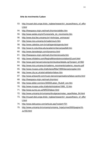 141
Arte do movimento /Laban
53. http://musart.dist.unige.it/sito_inglese/research/r_issues/theory_of_effor
t.html
54. http://freespace.virgin.net/mark.thornton/abtlbn.htm
55. http://www.sedes.org.br/Cursos/arte_do_movimento.htm
56. http://www.dca.fee.unicamp.br/~bicho/grp_animacao/
57. http://www.nics.unicamp.br/cadernoum.htm
58. http://www.caleidos.com.br/cal/agenda/agenda.html
59. http://www.tc.columbia.edu/academic/dance/pastfall.htm
60. http://www.dansdesign.com/dynamics.html
61. http://freespace.virgin.net/mark.thornton/encarta.htm
62. http://www.infolatino.com/ReginaMiranda/enconlaban02-port.html
63. http://www.gsd.harvard.edu/cgi-bin/studios/details.cgi?project_id=562
64. http://www.nics.unicamp.br/caderno_movimento/caderno_resumo.pdf
65. http://www.muspe.unibo.it/attivita/soffitta/1999/danza/progdan.htm
66. http://www.city.ac.uk/ads/validation/laban.htm
67. http://www.artsworld.com/music-dance/organisations/laban-centre.html
68. http://freespace.virgin.net/mark.thornton/
69. http://www.slider.com/enc/30000/Laban_Rudolf_von.htm
70. http://www.muspe.unibo.it/attivita/iniziative/1999_12.htm
71. http://www.surrey.ac.uk/NRCD/laban.html
72. http://www.unicamp.br/unicamp/divulgacao/notas_capa/Notas_64.html
73. http://musart.dist.unige.it/sito_inglese/research/r_issues/theory_of_effor
t.html
74. http://www.delcuerpo.com/articulo.asp?codart=701
75. http://www.unicamp.br/unicamp/unicamp_hoje/ju/mar2000/pagina16-
Ju150.html
 