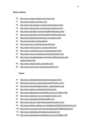 142
Dança Indiana
76. http://www.indiaconsulate.org.br/main.htm
77. http://www.kerala.com/menu.htm
78. http://www.culturopedia.com/dances/moddance.html
79. http://www.culturopedia.com/dances/moddance.html
80. http://www.geocities.com/Vienna/2861/Bharaeng.html
81. http://www.geocities.com/Tokyo/Shrine/4287/odissi.htm
82. http://www.kalathearts.dial.pipex.com/odissi.shtml
83. http://www.kerala.com/keralaarts/
84. http://www.khoj.com/Entertainment/Dance/
85. http://www.orissa-tourism.com/konarkdf.html
86. http://www.naradonline.com/n-dances/odissi.shtml
87. http://sites.uol.com.br/patriciaromano/htmp/index.htm
88. http://www.maxyellowpages.com/india-infoline/culture-and-
religion/odissi.html
89. http://www.odissiniharika.com/attire.html
90. http://www.umich.edu/~hindu/dance/odissi.htm
Teatro
91. http://www.odinteatret.dk/background/eugenio.htm
92. http://www.granma.cu/espanol/enero02-5/odin-e.html
93. http://www.enel.net/salauno/teatro_eugeniobarba.asp
94. http://www.artslynx.org/theatre/directing.htm
95. http://www.albaeditorial.es/listalibros.asp?col=22&lib=309
96. http://www.artedoator.com.br/bastidor/cerebro.htm
97. http://www.odinteatret.dk/films/istafilm.htm
98. http://www.ufba.br/~teatro/abrace/public/meab1s.html
99. http://www.estado.estadao.com.br/editorias/2002/01/02/cad015.html
100. http://www.cnca.gob.mx/cnca/nuevo/diarias/041298/ebarba.html
101. http://www.odinteatret.dk/background/actors.htm
102. http://www.albaeditorial.es/listalibros.asp?col=22&lib=309
 