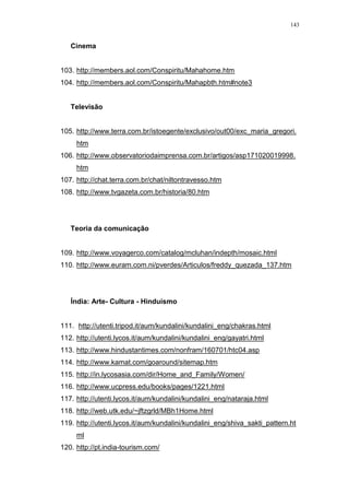 143
Cinema
103. http://members.aol.com/Conspiritu/Mahahome.htm
104. http://members.aol.com/Conspiritu/Mahapbth.htm#note3
Televisão
105. http://www.terra.com.br/istoegente/exclusivo/out00/exc_maria_gregori.
htm
106. http://www.observatoriodaimprensa.com.br/artigos/asp171020019998.
htm
107. http://chat.terra.com.br/chat/niltontravesso.htm
108. http://www.tvgazeta.com.br/historia/80.htm
Teoria da comunicação
109. http://www.voyagerco.com/catalog/mcluhan/indepth/mosaic.html
110. http://www.euram.com.ni/pverdes/Articulos/freddy_quezada_137.htm
Índia: Arte- Cultura - Hinduísmo
111. http://utenti.tripod.it/aum/kundalini/kundalini_eng/chakras.html
112. http://utenti.lycos.it/aum/kundalini/kundalini_eng/gayatri.html
113. http://www.hindustantimes.com/nonfram/160701/htc04.asp
114. http://www.kamat.com/goaround/sitemap.htm
115. http://in.lycosasia.com/dir/Home_and_Family/Women/
116. http://www.ucpress.edu/books/pages/1221.html
117. http://utenti.lycos.it/aum/kundalini/kundalini_eng/nataraja.html
118. http://web.utk.edu/~jftzgrld/MBh1Home.html
119. http://utenti.lycos.it/aum/kundalini/kundalini_eng/shiva_sakti_pattern.ht
ml
120. http://pt.india-tourism.com/
 