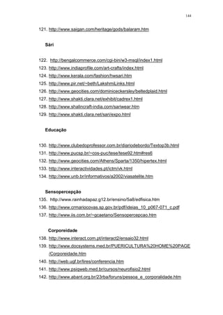 144
121. http://www.saigan.com/heritage/gods/balaram.htm
Sári
122. http://bengalcommerce.com/cgi-bin/w3-msql/index1.html
123. http://www.indiaprofile.com/art-crafts/index.html
124. http://www.kerala.com/fashion/hwsari.htm
125. http://www.pir.net/~beth/LakshmiLinks.html
126. http://www.geocities.com/dominiceckersley/beltedplaid.html
127. http://www.shakti.clara.net/exhibit/cadrex1.html
128. http://www.shalincraft-india.com/sariwear.htm
129. http://www.shakti.clara.net/sari/expo.html
Educação
130. http://www.clubedoprofessor.com.br/diariodebordo/Textop3b.html
131. http://www.pucsp.br/~cos-puc/tese/tese92.htm#res6
132. http://www.geocities.com/Athens/Sparta/1350/hipertex.html
133. http://www.interactividades.pt/ictm/vk.html
134. http://www.unb.br/informativos/a2002/viasatelite.htm
Sensopercepção
135. http://www.rainhadapaz.g12.br/ensino/5a8/edfisica.htm
136. http://www.crmariocovas.sp.gov.br/pdf/ideias_10_p067-071_c.pdf
137. http://www.iis.com.br/~gcaetano/Sensopercepcao.htm
Corporeidade
138. http://www.interact.com.pt/interact2/ensaio32.html
139. http://www.docsystems.med.br/PUERICULTURA%20HOME%20PAGE
/Corporeidade.htm
140. http://web.ugf.br/lires/conferencia.htm
141. http://www.psiqweb.med.br/cursos/neurofisio2.html
142. http://www.abant.org.br/23rba/foruns/pessoa_e_corporalidade.htm
 