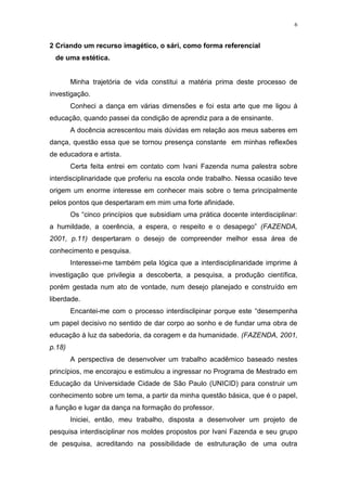 6
2 Criando um recurso imagético, o sári, como forma referencial
de uma estética.
Minha trajetória de vida constitui a matéria prima deste processo de
investigação.
Conheci a dança em várias dimensões e foi esta arte que me ligou à
educação, quando passei da condição de aprendiz para a de ensinante.
A docência acrescentou mais dúvidas em relação aos meus saberes em
dança, questão essa que se tornou presença constante em minhas reflexões
de educadora e artista.
Certa feita entrei em contato com Ivani Fazenda numa palestra sobre
interdisciplinaridade que proferiu na escola onde trabalho. Nessa ocasião teve
origem um enorme interesse em conhecer mais sobre o tema principalmente
pelos pontos que despertaram em mim uma forte afinidade.
Os “cinco princípios que subsidiam uma prática docente interdisciplinar:
a humildade, a coerência, a espera, o respeito e o desapego” (FAZENDA,
2001, p.11) despertaram o desejo de compreender melhor essa área de
conhecimento e pesquisa.
Interessei-me também pela lógica que a interdisciplinaridade imprime à
investigação que privilegia a descoberta, a pesquisa, a produção científica,
porém gestada num ato de vontade, num desejo planejado e construído em
liberdade.
Encantei-me com o processo interdisclipinar porque este “desempenha
um papel decisivo no sentido de dar corpo ao sonho e de fundar uma obra de
educação à luz da sabedoria, da coragem e da humanidade. (FAZENDA, 2001,
p.18)
A perspectiva de desenvolver um trabalho acadêmico baseado nestes
princípios, me encorajou e estimulou a ingressar no Programa de Mestrado em
Educação da Universidade Cidade de São Paulo (UNICID) para construir um
conhecimento sobre um tema, a partir da minha questão básica, que é o papel,
a função e lugar da dança na formação do professor.
Iniciei, então, meu trabalho, disposta a desenvolver um projeto de
pesquisa interdisciplinar nos moldes propostos por Ivani Fazenda e seu grupo
de pesquisa, acreditando na possibilidade de estruturação de uma outra
 