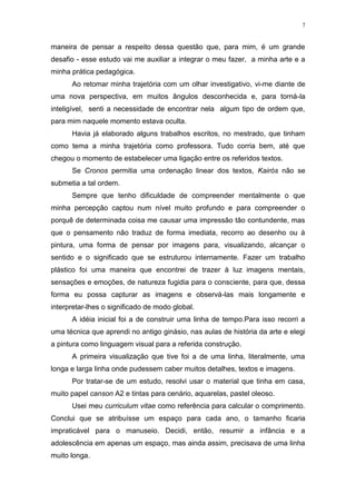 7
maneira de pensar a respeito dessa questão que, para mim, é um grande
desafio - esse estudo vai me auxiliar a integrar o meu fazer, a minha arte e a
minha prática pedagógica.
Ao retomar minha trajetória com um olhar investigativo, vi-me diante de
uma nova perspectiva, em muitos ângulos desconhecida e, para torná-la
inteligível, senti a necessidade de encontrar nela algum tipo de ordem que,
para mim naquele momento estava oculta.
Havia já elaborado alguns trabalhos escritos, no mestrado, que tinham
como tema a minha trajetória como professora. Tudo corria bem, até que
chegou o momento de estabelecer uma ligação entre os referidos textos.
Se Cronos permitia uma ordenação linear dos textos, Kairós não se
submetia a tal ordem.
Sempre que tenho dificuldade de compreender mentalmente o que
minha percepção captou num nível muito profundo e para compreender o
porquê de determinada coisa me causar uma impressão tão contundente, mas
que o pensamento não traduz de forma imediata, recorro ao desenho ou à
pintura, uma forma de pensar por imagens para, visualizando, alcançar o
sentido e o significado que se estruturou internamente. Fazer um trabalho
plástico foi uma maneira que encontrei de trazer à luz imagens mentais,
sensações e emoções, de natureza fugidia para o consciente, para que, dessa
forma eu possa capturar as imagens e observá-las mais longamente e
interpretar-lhes o significado de modo global.
A idéia inicial foi a de construir uma linha de tempo.Para isso recorri a
uma técnica que aprendi no antigo ginásio, nas aulas de história da arte e elegi
a pintura como linguagem visual para a referida construção.
A primeira visualização que tive foi a de uma linha, literalmente, uma
longa e larga linha onde pudessem caber muitos detalhes, textos e imagens.
Por tratar-se de um estudo, resolvi usar o material que tinha em casa,
muito papel canson A2 e tintas para cenário, aquarelas, pastel oleoso.
Usei meu curriculum vitae como referência para calcular o comprimento.
Conclui que se atribuísse um espaço para cada ano, o tamanho ficaria
impraticável para o manuseio. Decidi, então, resumir a infância e a
adolescência em apenas um espaço, mas ainda assim, precisava de uma linha
muito longa.
 