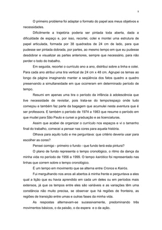 8
O primeiro problema foi adaptar o formato do papel aos meus objetivos e
necessidades.
Dificilmente a trajetória poderia ser pintada toda aberta, dada a
dificuldade de espaço e, por isso, recortei, colei e montei uma estrutura de
papel articulada, formada por 38 quadrados de 24 cm de lado, para que
pudesse ser pintada dobrada, por partes, ao mesmo tempo em que eu pudesse
desdobrar e visualizar as partes anteriores, sempre que necessário, para não
perder o todo do trabalho.
Em seguida, recortei o currículo ano a ano, distribui sobre a linha e colei.
Para cada ano atribui uma tira vertical de 24 cm x 48 cm. Agrupei os temas ao
longo da página imaginando manter a seqüência dos fatos quadro a quadro
preservando a simultaneidade em que ocorreram em determinado período de
tempo.
Resumi em apenas uma tira o período da infância à adolescência que
tive necessidade de revisitar, pois trata-se do tempo/espaço onde tudo
começou e também faz parte da bagagem que acumulei nesta aventura que é
ser professora. E também o período de 1974 a 1983 que resume o período em
que mudei para São Paulo e cursei a graduação e as licenciaturas.
Assim que acabei de organizar o currículo nos espaços e vi o tamanho
final do trabalho, comecei a pensar nas cores para aquela história.
Olhava para aquilo tudo e me perguntava: que critério deveria usar para
escolher as cores?
Pensei comigo - primeiro o fundo - que fundo terá esta pintura?
O plano de fundo representa o tempo cronológico, o ritmo da dança da
minha vida no período de 1956 a 1999. O tempo kairótico foi representado nas
linhas que correm sobre o tempo cronológico.
É um tempo em movimento que se alterna entre Cronos e Kairós.
Fui mergulhando nos anos ali abertos à minha frente e perguntava a eles
qual a lição que eu havia aprendido em cada um deles ou em períodos mais
extensos, já que os tempos entre eles são variáveis e as variações têm uma
constância não muito precisa, se observar que há regiões de fronteira, as
regiões de transição entre umas e outras fases da minha vida.
As respostas alternavam-se sucessivamente, predominando três
movimentos básicos, o da paixão, o da espera e o da ação.
 