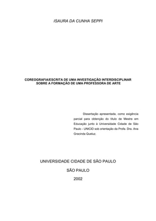 ISAURA DA CUNHA SEPPI
COREOGRAFIA/ESCRITA DE UMA INVESTIGAÇÃO INTERDISCIPLINAR
SOBRE A FORMAÇÃO DE UMA PROFESSORA DE ARTE
UNIVERSIDADE CIDADE DE SÃO PAULO
SÃO PAULO
2002
Dissertação apresentada, como exigência
parcial para obtenção do título de Mestre em
Educação junto à Universidade Cidade de São
Paulo - UNICID sob orientação da Profa. Dra. Ana
Gracinda Queluz.
 