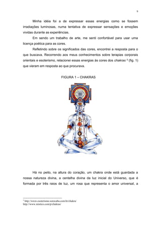 9
Minha idéia foi a de expressar essas energias como se fossem
irradiações luminosas, numa tentativa de expressar sensações e emoções
vividas durante as experiências.
Em sendo um trabalho de arte, me senti confortável para usar uma
licença poética para as cores.
Refletindo sobre os significados das cores, encontrei a resposta para o
que buscava. Recorrendo aos meus conhecimentos sobre terapias corporais
orientais e esoterismo, relacionei essas energias às cores dos chakras 5 (fig. 1)
que vieram em resposta ao que procurava.
FIGURA 1 – CHAKRAS
Há no peito, na altura do coração, um chakra onde está guardada a
nossa natureza divina, a centelha divina da luz inicial do Universo, que é
formada por três raios de luz, um rosa que representa o amor universal, a
5
http://www.esoterismo.sorocaba.com.br/chakra/
http://www.mistico.com/p/chakras/
 