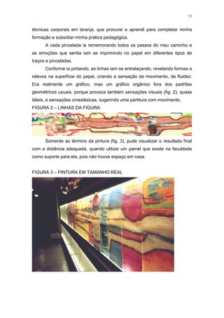 11
técnicas corporais em laranja, que procurei e aprendi para completar minha
formação e subsidiar minha prática pedagógica.
A cada pincelada ia rememorando todos os passos do meu caminho e
as emoções que sentia iam se imprimindo no papel em diferentes tipos de
traços e pinceladas.
Conforme ia pintando, as linhas iam se entrelaçando, revelando formas e
relevos na superfície do papel, criando a sensação de movimento, de fluidez:
Era realmente um gráfico, mas um gráfico orgânico fora dos padrões
geométricos usuais, porque provoca também sensações visuais (fig. 2), quase
táteis, e sensações cinestésicas, sugerindo uma partitura com movimento.
FIGURA 2 – LINHAS DA FIGURA
Somente ao término da pintura (fig. 3), pude visualizar o resultado final
com a distância adequada, quando utilizei um painel que existe na faculdade
como suporte para ela, pois não houve espaço em casa.
FIGURA 3 – PINTURA EM TAMANHO REAL
 