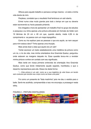 12
Olhava para aquele trabalho e pensava comigo mesma - aí está a minha
vida diante de mim.
Perplexa, constatei que o resultado final lembrava um sári aberto.
Entrei numa crise muito grande pois todo o tempo em que eu deveria
estar escrevendo eu havia passado pintando.
Era chegada a hora de apresentar um trabalho final no grupo de estudos
e pesquisa e eu tinha apenas uma pintura articulada em formato de folder com
19 lâminas de 24 cm x 48 cm que, quando aberta, mede 4,56 m de
comprimento e se parece com um mapa topográfico.
Como eu iria explicar para as pessoas o que era aquilo, se nem sequer
para mim estava claro? Tinha apenas uma intuição.
Mais ainda dizer a elas que aquilo era um sári!
Tentei escrever um texto estabelecendo uma metáfora da pintura como
um rio, o rio da vida, mas minha orientadora Ana Gracinda Queluz, perguntou
onde estavam as margens daquele rio. Essa questão levou-me a revisitar
minha pintura e entrar em contato com seu significado.
Mais tarde em nossa primeira entrevista de orientação Ana Gracinda
Queluz, como que lendo nitidamente aquele segredo, manifestou o que o
desenho representava para ela. Disse-me desta forma:
“ Esta pintura é um sári, como se a sua trajetória de vida fosse um tecido
sem costuras que recobre seu corpo como se fosse uma pele.”
Foi como um presente de “fada madrinha” pois me deu o vestido para o
baile. Senti-me acolhida, compreendida e isso me encorajou a prosseguir nesta
trilha.
FIGURA 4 – PINTURA DIGITALIZADA
 