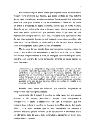 13
Passaram-se alguns meses antes que eu pudesse me apropriar dessa
imagem como elemento que ligasse, que desse unidade ao meu trabalho.
Nunca havia operado com a minha memória de forma consciente e sistemática
e tive que parar para entender o que estava ocorrendo dessa vez. Evocando
um ontem e projetando-me sobre o amanhã, percebi que em minha memória
dispunha de um instrumental para, a tempos vários, integrar experiências já
feitas com novas experiências que pretendia fazer. O processo de criar
incorpora um princípio dialético, e por isso, considero muito significativo o fato
de que neste processo tenham se entrecruzado essas duas questões, falar
sobre uma cultura diferente da minha (sári) e falar de uma forma diferente
sobre a minha própria cultura (formação de professora).
Me dei conta de que, através deste exercício com a memória, estava me
tornando apta a reformular as intenções do meu fazer e a adotar certos critérios
para futuros comportamentos. E mais, as intenções se estruturam junto com a
memória, nem sempre de forma consciente, tornando-se claras apenas no
curso das ações.
A reconstrução e a interpretação do passado é um fazer valer o passado para
o presente, o converter o passado num acontecimento do presente. Só assim é
verdadeira a experiência. A experiência do passado, portanto, não é um
passatempo, um mecanismo de evasão do mundo real ou do eu real. E não se
reduz, tampouco, a um meio para adquirir conhecimentos sobre o que
aconteceu (...) a interpretação do passado só é experiência quando tomamos o
passado como algo ao qual devemos atribuir um sentido em relação a nós
mesmos. (LAROSSA, 2001)
Percebi, nesta forma de trabalhar, que memória, imaginação se
interpenetram nas linguagens artísticas.
A memória não é factual, é memória de vida vivida, tem um aspecto
dinâmico e não estático, possibilitando sempre novas interligações e
configurações, e aberta a associações. Daí vem a dificuldade que tive
inicialmente de ordenar a memória em forma de texto. Mas, através do trabalho
plástico, pude então perceber que há uma seletividade que organiza o
processo em que a própria memória vai se estruturando. A dificuldade estava
em lidar com o dado de que os fatos lembrados se apresentavam a mim como
configurações complexas.
 