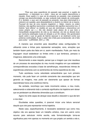 14
“Para que essa experiência do passado seja possível, o sujeito da
experiência - o historiador ou o leitor - deve ser um sujeito desconforme e
inquieto. Esse sujeito é o que vai do presente ao passado, mas arrastando
consigo sua desconformidade, ou seja, evitando toda relação de continuação.
E é, também, o que vem do passado ao presente, mas para interrompê-lo e
colocá-lo em questão, para desestabilizá-lo e dividi-lo no interior de si mesmo.
Foucault diz isso de uma maneira magistral.(...). Saber, mesmo na ordem
histórica, não significa reencontrar e sobretudo não significa reencontrar-nos. A
história “será efetiva” na medida em que ela reintroduza o descontínuo em
nosso próprio ser (...). Ela não deixará nada abaixo de si que teria a
tranquilidade asseguradora da vida ou da natureza; ela não se deixará levar
por nenhuma obstinação muda em direção a um fim milenar. Ela aprofundará
aquilo sobre o que se gosta de fazê-la repousar e se obstinará contra sua
pretensa continuidade. É que o saber não é feito para compreender, ele é feito
para cortar.” (LAROSSA, 2001, p. 136)
A maneira que encontrei para decodificar estas configurações foi
utilizando cores e linhas para representar sensações, sons, emoções que
também fazem parte dos fatos em si, assim manifestados. Pude, por meio da
linguagem visual estabelecer os limites entre o que lembrava, pensava e
imaginava, elaborando uma ordenação.
Raciocinando a esse respeito, pensei que a imagem que criei resultava
de um processo de associações do meu mundo imagético em que estabeleci
correspondências evocadas à base de semelhanças, ressonâncias íntimas de
experiências anteriores com os sentimentos de minha experiência de vida.
Tudo aconteceu numa velocidade extraordinária que num primeiro
momento, não pude fazer um controle consciente das associações que iam
gerando as imagens, mas podia ver claramente que apesar de formas
espontâneas havia uma coerência interna.
Na verdade, reconheço que neste movimento estava, a meu modo,
selecionando e ordenando todo o conteúdo significativo da trajetória sem deixar
que se perdessem as diferentes dimensões que a constituem.
Agora me sinto capaz de abraçar esse desafio e descobrir o que ele tem
a nos dizer.
Elucidadas estas questões, é possível iniciar uma leitura sensível
daquilo que criei para representar minha trajetória.
Neste caso, especificamente, é necessário esclarecer que como meu
objetivo não era apenas fazer um trabalho artístico, mas sim usá-lo como
recurso para estruturar minha escrita, esta forma/ordenação torna-se
significativa para mim apenas no momento em que projeto um sentido a ela e,
 