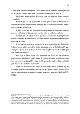 15
a partir dela, construo minha fala. Dessa forma, nesse momento, entrelaçam-se
as linguagens plástica e escrita e tornam-se complementares entre si.
Como todo artista, após o término da obra, me distancio dela e observo
o resultado.
Nesta busca de um significado pessoal para o sári, somaram-se às
impressões visuais, informações e vivências que fui coletando durante e depois
das minhas viagens à Índia
O sári é um tipo de vestimenta feminina bastante incomum para os
padrões ocidentais, ainda que muito popular entre as mulheres na Índia.
Consiste em um tecido de mais ou menos seis metros de comprimento
por uma largura que varia entre 80 e 90 centímetros, dependendo da metragem
em que é fabricado.
É um tipo de vestimenta que remonta a tempos imemoriais da história
indiana, sendo citado em vários textos clássicos como o Mahabharata6, por
exemplo, e que evoluiu ao longo do tempo em função das transformações por
que passou aquele país.
Por toda a Índia existe uma infinidade de tipos de drapejamento
diferentes de acordo com cada região. O modelo com que entrei em contato
tem sua origem no século XIX e é conhecido como Nivi Modern Style e adotado
pela maioria das mulheres atualmente.
Veste-se, enrolando-o no corpo de uma forma muito especial (fig. 5)
formando uma saia que se estende como um véu sobre o tronco, formando um
tipo de xale que pode ser usado, inclusive, para cobrir a cabeça (SARI, WEAR,
2002).
6
“The Mahabharata (pronounced approximately as Ma-haa-BHAAR-a-ta) is an ancient religious epic of
India. It has existed in many forms, the fundamental one being a text in ancient Sanskrit which may well
be the world's largest book. I, James L. Fitzgerald (Ph.D. in Sanskrit, Chicago, 1980) of the Department
of Religious Studies at the University of Tennessee, Knoxville, am currently translating about one fourth
of the Mahabharata for a complete translation of the Sanskrit text being published by the University of
Chicago Press, and I am also editing the remainder of the translation of the text by other Sanskrit
 