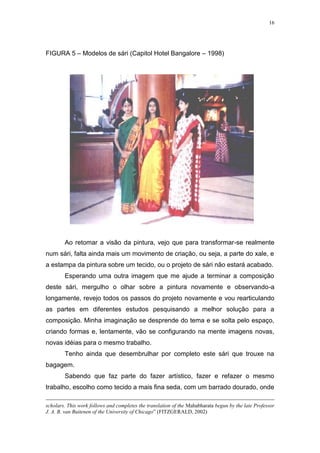 16
FIGURA 5 – Modelos de sári (Capitol Hotel Bangalore – 1998)
Ao retomar a visão da pintura, vejo que para transformar-se realmente
num sári, falta ainda mais um movimento de criação, ou seja, a parte do xale, e
a estampa da pintura sobre um tecido, ou o projeto de sári não estará acabado.
Esperando uma outra imagem que me ajude a terminar a composição
deste sári, mergulho o olhar sobre a pintura novamente e observando-a
longamente, revejo todos os passos do projeto novamente e vou rearticulando
as partes em diferentes estudos pesquisando a melhor solução para a
composição. Minha imaginação se desprende do tema e se solta pelo espaço,
criando formas e, lentamente, vão se configurando na mente imagens novas,
novas idéias para o mesmo trabalho.
Tenho ainda que desembrulhar por completo este sári que trouxe na
bagagem.
Sabendo que faz parte do fazer artístico, fazer e refazer o mesmo
trabalho, escolho como tecido a mais fina seda, com um barrado dourado, onde
scholars. This work follows and completes the translation of the Mahabharata begun by the late Professor
J. A. B. van Buitenen of the University of Chicago” (FITZGERALD, 2002)
 