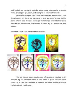 17
está bordado um mantra de proteção, sobre a qual estamparei a pintura de
minha jornada para que, assim, a idéia original se complete finalmente.
Resta ainda compor o xale do meu sári. O espaço reservado para uma
única imagem, um ícone que represente o tema que governa essa história.
Estive olhando para deuses e altares por muito tempo, como não falar sobre
isso? Escolhi Shiva Nataraj, o deus hindu da dança (fig. 6) , para ocupar esse
espaço.
FIGURA 6 – ESTUDOS PARA O XALE DO SÁRI
Feito isto elaborei alguns estudos com a finalidade de visualizar o sári
acabado (fig. 7), estampado sobre a seda, entre os quais selecionei estes
quatro (fig. 8 a 11) que considerei os melhores resultados em relação ao que
havia imaginado inicialmente.
 