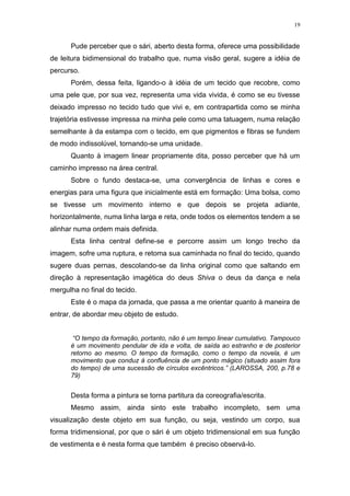 19
Pude perceber que o sári, aberto desta forma, oferece uma possibilidade
de leitura bidimensional do trabalho que, numa visão geral, sugere a idéia de
percurso.
Porém, dessa feita, ligando-o à idéia de um tecido que recobre, como
uma pele que, por sua vez, representa uma vida vivida, é como se eu tivesse
deixado impresso no tecido tudo que vivi e, em contrapartida como se minha
trajetória estivesse impressa na minha pele como uma tatuagem, numa relação
semelhante à da estampa com o tecido, em que pigmentos e fibras se fundem
de modo indissolúvel, tornando-se uma unidade.
Quanto à imagem linear propriamente dita, posso perceber que há um
caminho impresso na área central.
Sobre o fundo destaca-se, uma convergência de linhas e cores e
energias para uma figura que inicialmente está em formação: Uma bolsa, como
se tivesse um movimento interno e que depois se projeta adiante,
horizontalmente, numa linha larga e reta, onde todos os elementos tendem a se
alinhar numa ordem mais definida.
Esta linha central define-se e percorre assim um longo trecho da
imagem, sofre uma ruptura, e retoma sua caminhada no final do tecido, quando
sugere duas pernas, descolando-se da linha original como que saltando em
direção à representação imagética do deus Shiva o deus da dança e nela
mergulha no final do tecido.
Este é o mapa da jornada, que passa a me orientar quanto à maneira de
entrar, de abordar meu objeto de estudo.
“O tempo da formação, portanto, não é um tempo linear cumulativo. Tampouco
é um movimento pendular de ida e volta, de saída ao estranho e de posterior
retorno ao mesmo. O tempo da formação, como o tempo da novela, é um
movimento que conduz à confluência de um ponto mágico (situado assim fora
do tempo) de uma sucessão de círculos excêntricos.” (LAROSSA, 200, p.78 e
79)
Desta forma a pintura se torna partitura da coreografia/escrita.
Mesmo assim, ainda sinto este trabalho incompleto, sem uma
visualização deste objeto em sua função, ou seja, vestindo um corpo, sua
forma tridimensional, por que o sári é um objeto tridimensional em sua função
de vestimenta e é nesta forma que também é preciso observá-lo.
 