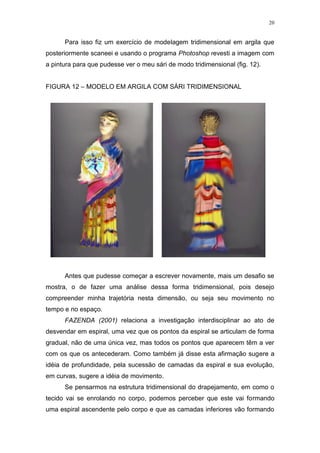 20
Para isso fiz um exercício de modelagem tridimensional em argila que
posteriormente scaneei e usando o programa Photoshop revesti a imagem com
a pintura para que pudesse ver o meu sári de modo tridimensional (fig. 12).
FIGURA 12 – MODELO EM ARGILA COM SÁRI TRIDIMENSIONAL
Antes que pudesse começar a escrever novamente, mais um desafio se
mostra, o de fazer uma análise dessa forma tridimensional, pois desejo
compreender minha trajetória nesta dimensão, ou seja seu movimento no
tempo e no espaço.
FAZENDA (2001) relaciona a investigação interdisciplinar ao ato de
desvendar em espiral, uma vez que os pontos da espiral se articulam de forma
gradual, não de uma única vez, mas todos os pontos que aparecem têm a ver
com os que os antecederam. Como também já disse esta afirmação sugere a
idéia de profundidade, pela sucessão de camadas da espiral e sua evolução,
em curvas, sugere a idéia de movimento.
Se pensarmos na estrutura tridimensional do drapejamento, em como o
tecido vai se enrolando no corpo, podemos perceber que este vai formando
uma espiral ascendente pelo corpo e que as camadas inferiores vão formando
 