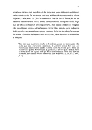 21
uma base para as que sucedem, de tal forma que todas estão em contato em
determinado ponto. Se se pensar que este tecido está representando a minha
trajetória, cada ponto da pintura sendo uma fase de minha formação, se se
observar dessa maneira posso, então, transportar essa idéia para o texto. Vejo
que os fatos aconteceram cronologicamente, mas posso estabelecer relações
não cronológicas entre as várias fases da minha vida e estudar como cada uma
influi na outra, no momento em que as camadas do tecido se sobrepõem umas
às outras, colocando as fases da vida em contato, onde se criam as influências
e relações.
“Mas para que o primeiro círculo, o da infância, possa ser conservado, não
basta que seja meramente recordado. O primeiro círculo tem que ser
transmutado poeticamente desde o último, num movimento que é tanto de
conservação quanto de renovação. E, para isso, é preciso que o círculo inicial
se torne aberto em espiral, num tipo de via excêntrica que o leve para além de
si mesmo, para depois voltar e trazê-lo ao local de partida.” (LAROSSA, 2001,
p. 78)
 