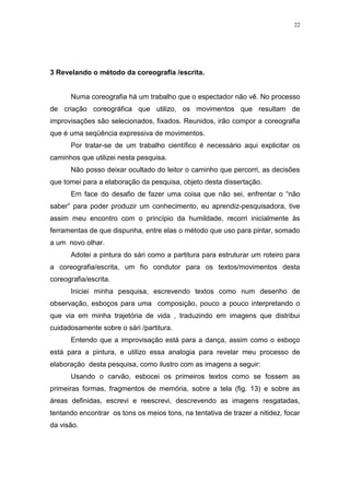 22
3 Revelando o método da coreografia /escrita.
Numa coreografia há um trabalho que o espectador não vê. No processo
de criação coreográfica que utilizo, os movimentos que resultam de
improvisações são selecionados, fixados. Reunidos, irão compor a coreografia
que é uma seqüência expressiva de movimentos.
Por tratar-se de um trabalho científico é necessário aqui explicitar os
caminhos que utilizei nesta pesquisa.
Não posso deixar ocultado do leitor o caminho que percorri, as decisões
que tomei para a elaboração da pesquisa, objeto desta dissertação.
Em face do desafio de fazer uma coisa que não sei, enfrentar o “não
saber” para poder produzir um conhecimento, eu aprendiz-pesquisadora, tive
assim meu encontro com o princípio da humildade, recorri inicialmente às
ferramentas de que dispunha, entre elas o método que uso para pintar, somado
a um novo olhar.
Adotei a pintura do sári como a partitura para estruturar um roteiro para
a coreografia/escrita, um fio condutor para os textos/movimentos desta
coreografia/escrita.
Iniciei minha pesquisa, escrevendo textos como num desenho de
observação, esboços para uma composição, pouco a pouco interpretando o
que via em minha trajetória de vida , traduzindo em imagens que distribui
cuidadosamente sobre o sári /partitura.
Entendo que a improvisação está para a dança, assim como o esboço
está para a pintura, e utilizo essa analogia para revelar meu processo de
elaboração desta pesquisa, como ilustro com as imagens a seguir:
Usando o carvão, esbocei os primeiros textos como se fossem as
primeiras formas, fragmentos de memória, sobre a tela (fig. 13) e sobre as
áreas definidas, escrevi e reescrevi, descrevendo as imagens resgatadas,
tentando encontrar os tons os meios tons, na tentativa de trazer a nitidez, focar
da visão.
 