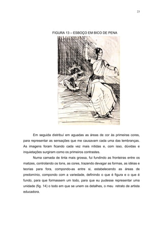 23
FIGURA 13 – ESBOÇO EM BICO DE PENA
Em seguida distribuí em aguadas as áreas de cor às primeiras cores,
para representar as sensações que me causavam cada uma das lembranças.
As imagens foram ficando cada vez mais nítidas e, com isso, dúvidas e
inquietações surgiram como os primeiros contrastes.
Numa camada de tinta mais grossa, fui fundindo as fronteiras entre os
matizes, controlando os tons, as cores, trazendo devagar as formas, as idéias e
teorias para fora, compondo-as entre si, estabelecendo as áreas de
predomínio, compondo com a variedade, definindo o que é figura e o que é
fundo, para que formassem um todo, para que eu pudesse representar uma
unidade (fig. 14) o todo em que se unem os detalhes, o meu retrato de artista
educadora.
 