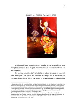 24
FIGURA 14 – ESBOÇO EM PASTEL SECO
A expressão que buscava para o quadro vinha carregada de uma
intenção que nasceu lá na imagem inicial nas minhas dúvidas em relação aos
meus saberes.
Há sempre uma intenção7 no trabalho do artista, o desejo de transmitir
uma mensagem. No pulsar do processo de criação há o movimento de
introspecção durante a feitura da obra e o da extroversão, o momento de
7
“Daí podemos falar da “intencionalidade” da ação humana. Mais do que um simples ato proposital, o ato
intencional pressupõe existir uma mobilização interior, não necessariamente consciente, que é orientada
para determinada finalidade antes mesmo de existir a situação concreta para a qual a ação seja solicitada.
É uma mobilização latente seletiva. Assim as circunstâncias em tudo hipotéticas podem repentinamente
ser percebidas interligando-se na imaginação e propondo a solução para um problema concebido.
Representariam modos de ação mental a dirigir o agir físico.
O ato criador não nos parece existir antes ou fora do ato intencional, nem haveria condições, fora da
intencionalidade, de se avaliar situações novas ou buscar novas coerências. Em toda criação humana, no
entanto revelam-se certos critérios que foram elaborados pelo indivíduo através de escolhas e
alternativas.” (OSTROWER, 1977, p. 10-11)
 