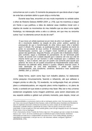 25
comunicar-se com o outro. O momento da pesquisa em que devia situar o lugar
de onde falo e também definir a quem dirijo a minha fala.
Durante essa fase, encontrei um eco muito importante no verbete sobre
o olhar de Roberta Galasso NARDI (2001, p. 219), que me incentivou a seguir
em frente e que justificou a idéia de elaborar essa metáfora inicial com o
objetivo de revelar os movimentos do meu trabalho que se situa numa região
fronteiriça, na intersecção entre a arte e a ciência, em que meu eu encontra
outros “eus” no elemento comum do ato de criar8:
O que move um artista expressar-se por meio da arte é um desejo? Como se
dá o movimento dialético na relação da obra, pintor, público, partindo do
pressuposto de que a transformação do olhar releva quem olha e também
quem é olhado. Por analogia, se pudéssemos olhar a trajetória da mente do
pintor na concretude de seus sonhos. É interessante perceber que poucas
transformações ocorrem, que a imagem inicial mantém-se quase intacta,
apesar das aparências. Segundo Picasso, um quadro não é idealizado e fixado;
pelo contrário, segue a mobilidade do pensamento. Ao ser terminado pode
mudar, de acordo com o estado daquele que o observa; ele vive sua vida da
mesma forma que um ser humano e sofre mudanças que o cotidiano nos
impõe(...). Isso é natural, visto que um quadro vive somente para aquele que
observa. No início de um quadro encontram-se freqüentemente coisas belas.
Devemos nos defender delas, destruir o quadro, refazê-lo diversas vezes. A
cada destruição de uma bela descoberta, o artista não suprime
verdadeiramente, mas transforma, condensa, deixando-a mais substancial.
(NARDI, 2001, p. 220-221)
Desta forma, assim como faço num trabalho plástico, fui elaborando
minha pesquisa minuciosamente, fazendo e refazendo, até que saltasse a
imagem pronta no olho (fig. 15) revelando, na configuração final, em primeiro
plano a artista/educadora, em segundo plano minha trajetória e, no plano de
fundo, o contexto em que existo e construo meu fazer. Meu ser e meu universo
existencial congelados numa imagem preliminar, para serem observados em
seu aspecto estático e global num primeiro momento, para depois, iniciar um
8
“As potencialidades e os processos criativos não se restringem, porém, à arte. Em nossa época, as artes
são vistas como área privilegiada do fazer humano, onde ao indivíduo parece facultada uma liberdade de
ação em amplitude emocional e intelectual inexistente nos outros campos de atividade humana, e
unicamente o trabalho artístico é qualificado de criativo. Não nos parece correta essa visão de
criatividade. O criar só pode ser visto num sentido global, como um agir integrado em um viver humano.
De fato criar e viver se interligam.
Criar é, basicamente, formar. É poder dar forma a algo novo. Em qualquer que seja o campo de atividade,
trata-se, esse “ novo”, de novas coerências que se estabelecem para a mente humana, fenômenos
relacionados de modo novo e compreendidos em termos novos. O ato criador abrange, portanto, a
capacidade de compreender; e esta por sua vez, a de relacionar, ordenar, configurar, significar.”
(OSTROWER, 1978).
 