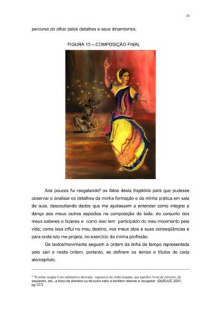 26
percurso do olhar pelos detalhes e seus dinamismos.
FIGURA 15 – COMPOSIÇÃO FINAL
Aos poucos fui resgatando9 os fatos desta trajetória para que pudesse
observar e analisar os detalhes da minha formação e da minha prática em sala
de aula, desocultando dados que me ajudassem a entender como integrei a
dança aos meus outros aspectos na composição do todo, do conjunto dos
meus saberes e fazeres e como isso tem participado do meu movimento pela
vida; como isso influi no meu destino, nos meus atos e suas conseqüências e
para onde isto me projeta, no exercício da minha profissão.
Os textos/movimento seguem a ordem da linha de tempo representada
pelo sári e nesta ordem, portanto, se definem os temas e títulos de cada
ato/capítulo.
9
“O termo resgate é um substantivo derivado, regressivo do verbo resgatar, que significa livrar de cativeiro, de
seqüestro, etc., a troco de dinheiro ou de outro valor e também retomar e recuperar. (QUELUZ, 2001,
pg.127)
 