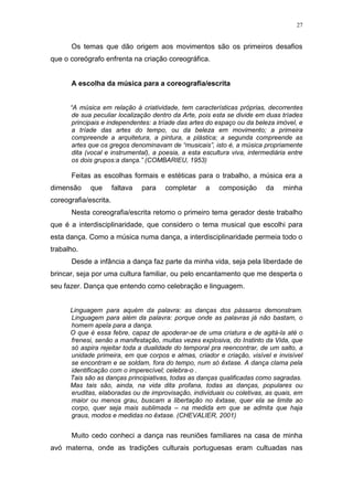 27
Os temas que dão origem aos movimentos são os primeiros desafios
que o coreógrafo enfrenta na criação coreográfica.
A escolha da música para a coreografia/escrita
“A música em relação à criatividade, tem características próprias, decorrentes
de sua peculiar localização dentro da Arte, pois esta se divide em duas tríades
principais e independentes: a tríade das artes do espaço ou da beleza imóvel, e
a tríade das artes do tempo, ou da beleza em movimento; a primeira
compreende a arquitetura, a pintura, a plástica; a segunda compreende as
artes que os gregos denominavam de “musicais”, isto é, a música propriamente
dita (vocal e instrumental), a poesia, a esta escultura viva, intermediária entre
os dois grupos:a dança.” (COMBARIEU, 1953)
Feitas as escolhas formais e estéticas para o trabalho, a música era a
dimensão que faltava para completar a composição da minha
coreografia/escrita.
Nesta coreografia/escrita retomo o primeiro tema gerador deste trabalho
que é a interdisciplinaridade, que considero o tema musical que escolhi para
esta dança. Como a música numa dança, a interdisciplinaridade permeia todo o
trabalho.
Desde a infância a dança faz parte da minha vida, seja pela liberdade de
brincar, seja por uma cultura familiar, ou pelo encantamento que me desperta o
seu fazer. Dança que entendo como celebração e linguagem.
Linguagem para aquém da palavra: as danças dos pássaros demonstram.
Linguagem para além da palavra: porque onde as palavras já não bastam, o
homem apela para a dança.
O que é essa febre, capaz de apoderar-se de uma criatura e de agitá-la até o
frenesi, senão a manifestação, muitas vezes explosiva, do Instinto da Vida, que
só aspira rejeitar toda a dualidade do temporal pra reencontrar, de um salto, a
unidade primeira, em que corpos e almas, criador e criação, visível e invisível
se encontram e se soldam, fora do tempo, num só êxtase. A dança clama pela
identificação com o imperecível; celebra-o .
Tais são as danças principiativas, todas as danças qualificadas como sagradas.
Mas tais são, ainda, na vida dita profana, todas as danças, populares ou
eruditas, elaboradas ou de improvisação, individuais ou coletivas, as quais, em
maior ou menos grau, buscam a libertação no êxtase, quer ela se limite ao
corpo, quer seja mais sublimada – na medida em que se admita que haja
graus, modos e medidas no êxtase. (CHEVALIER, 2001)
Muito cedo conheci a dança nas reuniões familiares na casa de minha
avó materna, onde as tradições culturais portuguesas eram cultuadas nas
 