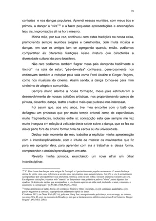 28
cantorias e nas danças populares. Aprendi nessas reuniões, com meus tios e
primos, a dançar o “vira”10 e a fazer pequenas apresentações e encenações
teatrais, improvisadas ali na hora mesmo.
Minha mãe, por sua vez, continuou com estas tradições na nossa casa,
promovendo sempre reuniões alegres e barulhentas, com muita música e
danças, em que os amigos iam se agregando quando, então, podíamos
compartilhar as diferentes tradições nessa mistura que caracteriza a
diversidade cultural do povo brasileiro.
Não raro podíamos também flagrar meus pais dançando habilmente o
foxtrot11 na sala de estar; “pés-de-valsa” confessos, generosamente nos
ensinavam também a rodopiar pela sala como Fred Astaire e Ginger Rogers,
como nos musicais do cinema. Assim sendo, a dança tornou-se para mim
sinônimo de alegria e comunhão.
Sempre muito atentos a nossa formação, meus pais estimularam o
desenvolvimento de nossas aptidões artísticas, nos proporcionando cursos de
pintura, desenho, dança, teatro e tudo o mais que pudesse nos interessar.
Foi assim que, aos oito anos, tive meu encontro com o balé que
deflagrou um processo que por muito tempo entendi como de experiências
muito fragmentadas, isoladas entre si; concepção esta que sempre me fez
muito insegura em relação à validade deste saber sobre a dança, que se fez na
maior parte fora do ensino formal, fora da escola ou da universidade.
Dedico este momento de meu trabalho a explicitar minha aproximação
com a interdisciplinaridade, com o intuito de mostrar os movimentos que fiz
para me apropriar dela, para aprender com ela a trabalhar e, dessa forma,
compreender o ensino/aprendizagem em arte.
Revisito minha jornada, exercitando um novo olhar um olhar
interdisciplinar.
10
“O Vira é uma das danças mais antigas de Portugal, e é particularmente popular no noroeste. O nome da dança
deriva do verbo virar, uma referência a um dos seus movimentos mais característicos. Em 6/8, o vira é normalmente
acompanhado por um repertório vocal em forma estrófica, com ou sem refrão. Existem inúmeras variantes do vira.
Em algumas execuções, o cantor solo "manda" os dançarinos virar gritando a palavra "virou", entre algumas das
quadras. Os textos das modas que acompanham o vira focam aspectos da vida rural, incluindo o amor, o namoro, o
casamento e a emigração.” (CASTELO-BRANCO, 2002)
11
Dança americana de salão de par, em compasso binário e ritmo sincopado, ou em compasso quaternário, com
passos vagarosos e corridos, e que pode ter andamento rápido ou lento.
Criado em 1913, em Nova York (EUA), pelo ator Harry Fox, um apaixonado pela dança, teve seu auge, no entanto,
nos anos 30 e 40, com os musicais da Broadway, em que se destacaram os célebres dançarinos Fred Astaire e Ginger
Rogers”. (NUNES, 2002)
 