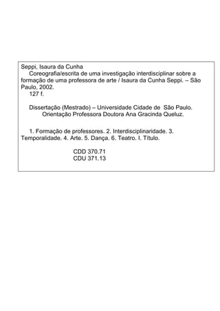 Seppi, Isaura da Cunha
Coreografia/escrita de uma investigação interdisciplinar sobre a
formação de uma professora de arte / Isaura da Cunha Seppi. – São
Paulo, 2002.
127 f.
Dissertação (Mestrado) – Universidade Cidade de São Paulo.
Orientação Professora Doutora Ana Gracinda Queluz.
1. Formação de professores. 2. Interdisciplinaridade. 3.
Temporalidade. 4. Arte. 5. Dança. 6. Teatro. I. Título.
CDD 370.71
CDU 371.13
 