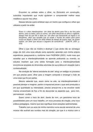 29
Encontrei no verbete sobre o olhar, no Dicionário em construção,
subsídios importantes que muito ajudaram a compreender melhor essa
metáfora e apurar meu olhar.
Dessas leituras quero enfatizar aqui um trecho que configura o olhar que
utilizarei a partir de então:
“Esse é o olhar interdisciplinar. Um olhar de dentro para fora e de fora para
dentro, para os lados, para os outros. Um olhar desvenda os olhos e vigilante,
deseja mais do que lhe é dado ver. Um olhar que transcende as regras e as
disciplinas, olhar que acredita que só existe o mundo da ordem para quem
nunca se dispôs a olhar! Um olhar inflado de desejo de querer mais, de querer
melhor, um olhar que recusa a cegueira da consciência.” (GAETA, 2001, p.
223)
Olhar o que não se mostra e alcançar o que ainda não se consegue
exigiu de mim uma nova atitude como aprendiz; aprender com minha própria
experiência, pesquisando e, conforme Ivani FAZENDA (2001), muito mais que
acreditar que a interdisciplinaridade se aprende praticando ou vivendo, os
estudos mostram que uma sólida formação para a interdisciplinaridade
encontra-se acoplada às dimensões advindas de sua prática em situação real e
contextualizada.
Na condição de “eterna estudante de arte” atingi um estágio no processo
em que preciso parar, olhar para a imagem composta e enxergar o todo de
uma coisa que fiz por partes.
Mesmo sabendo que, assim como na arte, na interdisciplinaridade é
possível planejar e imaginar, porém é impossível prever o que será produzido e
em que quantidade ou intensidade, preciso arriscar-me a me envolver neste
imenso emaranhado de fios a fim de desvendar os aspectos que, para mim,
permanecem ocultos.
Quero correr o risco de abrir, diante de mim, um panorama novo de
possibilidades para um novo trabalho, um novo processo de criação, uma nova
prática pedagógica, mesmo que isso signifique rever posições sedimentadas.
Trabalho com os ecos da minha memória numa escuta sensível de uma
música não audível aos ouvidos mas do coração, por que é a música com a
 