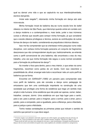30
qual eu dancei uma vida e que ao capturá-la na sua interdisciplinaridade,
escrevo dançando.
Iniciei este resgate12, retomando minha formação em dança sob esta
nova escuta.
Minha formação inicial de bailarina deu-se numa escola livre de ballet
clássico no interior de São Paulo, que interrompi quando entrei em contato com
a dança moderna e a contemporânea e, mais tarde, juntei a isso inúmeros
cursos e oficinas que escolhi para compor minha formação, já que considerei
que a escola clássica privilegiava a técnica, excluía as contribuições de outras
formas de dança e do teatro, considerando-as prejudiciais à técnica clássica.
Isso me fez compreender que se orientasse minha pesquisa numa visão
disciplinar, com certeza minha formação pareceria um conjunto de fragmentos
desconexos que não corresponderiam àquilo que, tradicionalmente, se entende
como o perfil convencional de uma bailarina; não encontraria o eixo do meu
trabalho, uma vez que minha formação não seguiu o curso normal concebido
para a formação do profissional de dança13.
Ao inverter o foco para dentro, para o meu interior, o que antes via como
fragmentos, reconheci como partes de um tecido. Com isso vislumbrei a
possibilidade de, afinal, enxergar este todo e reconhecer nele um outro perfil de
bailarina que se forma.
Encontrei em GARAUDY (1980) um parceiro para compreender este
novo perfil de bailarino, pois ele concebe a dança como pedagogia do
entusiasmo que tem uma contribuição importante na construção de uma
sociedade que privilegie uma forma de existência que traga um sentido mais
amplo à vida humana. Uma existência que não pode ser apenas, comer, beber,
trabalhar, comprar, dormir. Uma existência em que haja lugar para o sentir,
para o ser, para o pensar, para o imaginar, para o sonhar, para o amar, para a
paixão, para a compaixão, para a igualdade, para a diferença, para a liberdade,
para a justiça e para a felicidade.
Tenho nestas constatações as primeiras pistas que indicam o sentido do
caminho que percorri e o que devo seguir.
12
“O termo resgate é um substantivo derivado, regressivo do verbo resgatar, que significa livrar de cativeiro, de
seqüestro, etc, a troco de dinheiro ou de outro valor e também retomar, recuperar.” (QUELUZ, 2000, p. 127)
13
Numa escola de ballet um curso tem a duração de oito anos e, mais recentemente a formação do profissional de
dança se faz em cursos universitários de quatro anos, numa seqüência de conteúdos cumulativos e progressivos.
 