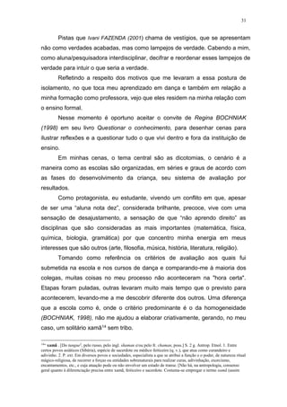 31
Pistas que Ivani FAZENDA (2001) chama de vestígios, que se apresentam
não como verdades acabadas, mas como lampejos de verdade. Cabendo a mim,
como aluna/pesquisadora interdisciplinar, decifrar e reordenar esses lampejos de
verdade para intuir o que seria a verdade.
Refletindo a respeito dos motivos que me levaram a essa postura de
isolamento, no que toca meu aprendizado em dança e também em relação a
minha formação como professora, vejo que eles residem na minha relação com
o ensino formal.
Nesse momento é oportuno aceitar o convite de Regina BOCHNIAK
(1998) em seu livro Questionar o conhecimento, para desenhar cenas para
ilustrar reflexões e a questionar tudo o que vivi dentro e fora da instituição de
ensino.
Em minhas cenas, o tema central são as dicotomias, o cenário é a
maneira como as escolas são organizadas, em séries e graus de acordo com
as fases do desenvolvimento da criança, seu sistema de avaliação por
resultados.
Como protagonista, eu estudante, vivendo um conflito em que, apesar
de ser uma “aluna nota dez”, considerada brilhante, precoce, vive com uma
sensação de desajustamento, a sensação de que “não aprendo direito” as
disciplinas que são consideradas as mais importantes (matemática, física,
química, biologia, gramática) por que concentro minha energia em meus
interesses que são outros (arte, filosofia, música, história, literatura, religião).
Tomando como referência os critérios de avaliação aos quais fui
submetida na escola e nos cursos de dança e comparando-me à maioria dos
colegas, muitas coisas no meu processo não aconteceram na "hora certa".
Etapas foram puladas, outras levaram muito mais tempo que o previsto para
acontecerem, levando-me a me descobrir diferente dos outros. Uma diferença
que a escola como é, onde o critério predominante é o da homogeneidade
(BOCHNIAK, 1998), não me ajudou a elaborar criativamente, gerando, no meu
caso, um solitário xamã14 sem tribo.
14
“ xamã . [Do tungue2
, pelo russo, pelo ingl. shaman e/ou pelo fr. chaman, poss.] S. 2 g. Antrop. Etnol. 1. Entre
certos povos asiáticos (Sibéria), espécie de sacerdote ou médico feiticeiro (q. v.), que atua como curandeiro e
adivinho. 2. P. ext. Em diversos povos e sociedades, especialista a que se atribui a função e o poder, de natureza ritual
mágico-religiosa, de recorrer a forças ou entidades sobrenaturais para realizar curas, adivinhação, exorcismo,
encantamentos, etc., e cuja atuação pode ou não envolver um estado de transe. [Não há, na antropologia, consenso
geral quanto à diferenciação precisa entre xamã, feiticeiro e sacerdote. Costuma-se empregar o termo xamã (assim
 