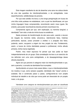 32
Esta imagem resultante do ato de desenhar uma cena me coloca diante
de uma das questões da interdisciplinaridade, a da ambigüidade, mais
especificamente, solidão/desejo de parceria.
Por que esta solidão me levou a uma longa peregrinação em busca de
uma tribo onde pudesse me estabelecer, com a qual me identificasse, em que
minha linguagem fosse compreendida, encontrando assim meus iguais. No
entanto, para poder reconhecê-los deveria primeiro reconhecer-me.
Compreendo agora por que, sem explicação, ou memória tangível, a
identidade15 tem sido o mote de minha busca na existência.
Neste processo de transformação de ator para autor, usando o recurso
do resgate da memória retida, ativando-a, relembrando fatos, histórias
particulares, épocas, posso proceder a análise e a projeção dos fatos,
podendo, assim, recuperar a origem de meu projeto de vida. Fortalecendo,
assim, a busca de minha identidade pessoal e profissional, minha atitude
primeira, minha marca registrada.
Porém, meu maior equívoco foi pensar que isso podia se fazer
independentemente de um grupo. Esta constatação me leva a um exercício de
me defrontar com uma outra ambigüidade, a do desapego/entrega dessa
atitude prepotente.
Agora sei que parceria é categoria maior da interdisciplinaridade e que,
sem a parceria, o conceito de identidade fica incompleto.
Aprofundando um pouco mais essas idéias, o que a interdisciplinaridade
me mostrou é que, como sempre suspeitei, identidade não “nasce” pronta e
acabada. Ela é construída passo a passo, configurando-se num projeto
individual de trabalho e de vida que nunca pode ser dissociado de um projeto
maior, o do grupo.
“Identidade como categoria da interdisciplinaridade que pode ser classificada
como xamanismo [q. v.]) no contexto dos povos asiáticos setentrionais (inclusive os esquimós) e ameríndios, em que
esse tipo de especialista tem papel social de destaque.] “ (FERREIRA, 1999, p. 2094)
15
“identidade . [Do lat. tard. identitate.] S. f. 1. Qualidade de idêntico: Há entre as concepções dos dois perfeita
identidade. 2. Conjunto de caracteres próprios e exclusivos de uma pessoa: nome, idade, estado, profissão, sexo,
defeitos físicos, impressões digitais, etc. 3. O aspecto coletivo de um conjunto de características pelas quais algo é
definitivamente reconhecível, ou conhecido: estabelecer a identidade de peças tombadas. 4. Cédula de identidade. 5.
Álg. Mod. Elemento identidade. 6. Filos. Qualidade do que é o mesmo (q. v.). [Cf., nesta acepç., alteridade.] 7. Mat.
Relação de igualdade válida para todos os valores das variáveis envolvidas. Identidade visual. 1. Personalidade visual
de empresa, resultante do efeito iterativo das características comuns de suas imagens visuais. 2. Conjunto de
elementos gráfico-visuais padronizados (logotipo, uniformes, embalagens, papéis de correspondência, etc.) que
estabelece essa personalidade” (FERREIRA, 1999, p. 1071)
 