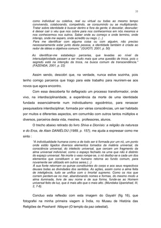 33
como individual ou coletiva, real ou virtual ou todas ao mesmo tempo
convivendo, colaborando, competindo, se consumindo ou se multiplicando.
Tratar sobre identidade é buscar dentro e fora da gente; é desvelar, desnudar;
é deixar cair o véu que nos cobre para nos conhecermos em nós mesmos e
nos conhecermos nos outros. Saber onde eu começo e onde termino, onde
interajo, onde me separo, onde acredito ou nego. (...)
Para me identificar com alguma coisa ou com alguém, não preciso
necessariamente estar junto desta pessoa, a identidade também é criada ao
redor de idéias e objetivos comuns.” (GUIOTI, 2001, p. 50)
Ao identificar-me estabeleço parcerias, que levadas ao nível da
intersubjetividade passam a ser muito mais que uma questão de troca, pois o
segredo está na intenção da troca, na busca comum da transcendência.”
(FAZENDA, 2001, p. 22)
Assim sendo, descobri que, na verdade, nunca estive sozinha, pois
tenho comigo parceiros que trago para este trabalho para reunirem-se aos
novos que agora encontro.
Com essa descoberta foi deflagrado um processo transformador, onde
vivo, na interdisciplinaridade, a experiência da morte de uma identidade
fundada essencialmente num individualismo egocêntrico, para renascer
pesquisadora interdisciplinar, formada por várias consciências, um ser habitado
por muitos e diferentes aspectos, em comunhão com outros tantos múltiplos e
diversos, parceiros desta vida, mestres, professores, alunos.
O trecho abaixo retirado do livro Shiva e Dionísio: a religião da natureza
e do Eros, de Alain DANIÉLOU (1989, p. 157), me ajuda a expressar como me
sinto :
“A individualidade humana como a de todo ser é formada por um nó, um ponto
onde estão ligados diversos elementos tomados da matéria universal, da
consciência universal, do intelecto universal, que cercam um fragmento da
alma universal indivisível, como o espaço fechado na urna que não é distinto
do espaço universal. Na morte o vaso rompe-se, o nó desfaz-se e cada um dos
elementos que constituem o ser humano retorna ao fundo comum, para
novamente ser utilizado em outros seres.(...)
À sua fonte retornam os quinze constituintes do corpo e aos seus respectivos
deuses todas as divindades dos sentidos. As ações, assim como a alma feita
de inteligência, tudo se unifica com o Imortal supremo. Como os rios que
correm perdem-se no mar, abandonando nomes e formas, do mesmo modo a
alma iluminada, livre de seu nome e de sua forma, funde-se ao Homem
universal feito de luz, que é mais alto que o mais alto. (Mundaka Upanishad, III,
2, 7-8).
Concluo esta reflexão com esta imagem do Gayatri (fig 16), que
fotografei na minha primeira viagem à Índia, no Museu de História das
Religiões de Prashanti Nilayan (O templo da paz celestial).
 