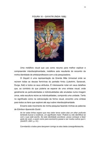 34
FIGURA 16 – GAYATRI (ÍNDIA 1998)
Uma metáfora visual que uso como recurso para melhor explicar e
compreender interdisciplinaridade, metáfora esta resultante do encontro da
minha identidade de artista/professora com a da pesquisadora.
O Gayatri é uma representação da Grande Mãe Universal onde se
reúnem todas as deusas femininas do panteão hindu (Lakshimi, Sarasvati,
Durga, Kali) e todos os seus atributos. É interessante notar em seus detalhes
que, ao contrário do que poderia se esperar de uma síntese visual, onde
geralmente as particularidades e individualidades são anuladas numa imagem
única, esta escultura reúne as individualidades, compondo uma unidade. Tanto
no significado como na estruturação da forma visual, encontro uma síntese
para todos os itens que explorei até aqui sobre interdisciplinaridade.
Encerro este movimento de minha pesquisa fazendo minhas as palavras
de Ednilson Aparecido Guioti :
Ao ler estas linhas espero que meu leitor lance sobre elas um olhar profundo
tentando buscar a essência, um significado maior. Poderá ou não identificar-se
com o que está escrito. Se esta identidade acontecer, posso começar a fazer
parte de você, e assim como para escrevê-lo passei a ser muitos outros que li.
(GUIOTI, 2001, p. 51) :
Convidando a todos para dançarem comigo os atos desta coreografia/escrita.
 