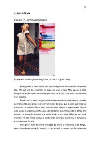 35
4 Ato I: infância
FIGURA 17 – MENINA DANÇANDO
(Capa National Geographic Magazine , v.155, n. 6, june 1979)
Protagoniza o tema deste ato uma imagem de uma menina dançando
(fig. 17) que um dia encontrei na capa de uma revista. Meu apego a esta
imagem se explica pela sensação que senti na época , de estar me olhando
num espelho.
Emoldurando essa imagem o trecho do sári que representa este período
da minha vida, que pintei sobre um fundo cor-de-rosa, que é a cor que tinge as
memórias da minha infância com amorosidade, alegria e ingenuidade. Sobre
este fundo, a origem das linhas que vão percorrer toda minha vida, a dança em
carmim, a formação escolar em verde limão e as artes plásticas em azul
marinho. Nestas linhas localizo o ponto onde começou a germinar a dançarina
e a professora de arte.
Para poder falar da minha formação de artista e professora e da dança,
como eixo dessa formação, resgato como aprendi a dançar, ou de como não
 