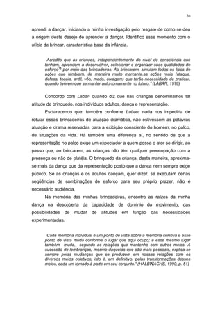 36
aprendi a dançar, iniciando a minha investigação pelo resgate de como se deu
a origem deste desejo de aprender a dançar. Identifico esse momento com o
ofício de brincar, característica base da infância.
Acredito que as crianças, independentemente do nível de consciência que
tenham, aprendem a desenvolver, selecionar e organizar suas qualidades de
esforço16
por meio das brincadeiras. Ao brincarem, simulam todos os tipos de
ações que lembram, de maneira muito marcante,as ações reais (ataque,
defesa, tocaia, ardil, vôo, medo, coragem) que terão necessidade de praticar,
quando tiverem que se manter autonomamente no futuro.” (LABAN, 1978)
Concordo com Laban quando diz que nas crianças denominamos tal
atitude de brinquedo, nos indivíduos adultos, dança e representação.
Esclarecendo que, também conforme Laban, nada nos impediria de
rotular essas brincadeiras de atuação dramática, não estivessem as palavras
atuação e drama reservadas para a exibição consciente do homem, no palco,
de situações da vida. Há também uma diferença aí, no sentido de que a
representação no palco exige um expectador a quem possa o ator se dirigir, ao
passo que, ao brincarem, as crianças não têm qualquer preocupação com a
presença ou não de platéia. O brinquedo da criança, desta maneira, aproxima-
se mais da dança que da representação posto que a dança nem sempre exige
público. Se as crianças e os adultos dançam, quer dizer, se executam certas
seqüências de combinações de esforço para seu próprio prazer, não é
necessário audiência.
Na memória das minhas brincadeiras, encontro as raízes da minha
dança na descoberta da capacidade de domínio do movimento, das
possibilidades de mudar de atitudes em função das necessidades
experimentadas.
Cada memória individual é um ponto de vista sobre a memória coletiva e esse
ponto de vista muda conforme o lugar que aqui ocupo; e esse mesmo lugar
também muda, segundo as relações que mantenho com outros meios. A
sucessão de lembranças, mesmo daquelas que são mais pessoais, explica-se
sempre pelas mudanças que se produzem em nossas relações com os
diversos meios coletivos, isto é, em definitivo, pelas transformações desses
meios, cada um tomado à parte em seu conjunto.” (HALBWACHS, 1990, p. 51)
 