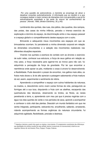 37
Por uma questão de sobrevivência, a memória se encarrega de ativar e
desativar conexões automaticamente. A informação que se mantém é a que
consegue realizar o maior número de interações com o já aprendido,o que já foi
estruturalmente assimilado e faz parte do acervo de conhecimentos da
pessoa.” (Kenski, 1998, (Atrator Estranho), 30, p.40)
Lembrando dos quintais, das ruas, dos pátios, das quadras, dos campos,
das praias, das casas da minha infância, percebo o imenso exercício de
exploração e domínio do espaço, da discriminação entre o meu espaço pessoal
e o espaço global e o compartilhamento destes espaços com o outro.
Brincando e adequando meus movimentos aos espaços em que as
brincadeiras ocorriam, fui percebendo a minha dimensão corporal em relação
às dimensões circundantes e a seleção dos movimentos realizáveis nas
diferentes situações espaciais.
Vivendo nos quintais a aventura do contato com as árvores o exercício
de subir nelas, conhecer sua estrutura, a força de seus galhos em relação ao
meu peso, a força necessária para agarrar-me ao tronco para não cair, fui
adquirindo a percepção da força da gravidade. Por ter que encontrar a
reentrância onde apoiar os pés, moldando o corpo à arvore fui desenvolvendo
a flexibilidade. Pude descobrir o prazer de encontrar, nos galhos mais altos, os
frutos mais doces e, lá do alto apreciar a paisagem saboreando a fruta madura
do sol, assim, experimentei o sentimento de vitória.
Aprendendo a compartilhar o espaço com outros habitantes da natureza,
os insetos, e, descobrindo como vivem outras formas de vida, perseguindo as
formigas até a sua toca, disputando a fruta com as abelhas, escapando das
queimaduras das taturanas, observando os brotos, as flores, as raízes
penetrando a terra, e, aprendendo com meu pai que é preciso regá-las com a
água nos dias quentes de verão e nos períodos de seca, aprendi a acompanhar
e conhecer o ciclo vital das plantas. Descobri um mundo fantástico em que me
sentia integrada, participante, esticando-me, encolhendo, saltando, arrastando,
rolando acompanhando as formas orgânicas da natureza circundante; fui
adquirindo agilidade, flexibilidade, precisão e destreza.
16
Impulsos internos a partir dos quais se origina o movimento. O componente constituinte das diferenças
nas qualidades de esforço resulta de uma atitude interior (consciente ou inconsciente) relativas aos
seguintes fatores de movimento: Peso, Espaço, Tempo, Fluência.
 